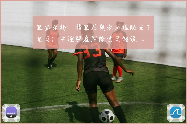 里克尔梅：穆里尼奥未必适配当下皇马；中途解雇阿隆索是错误_1