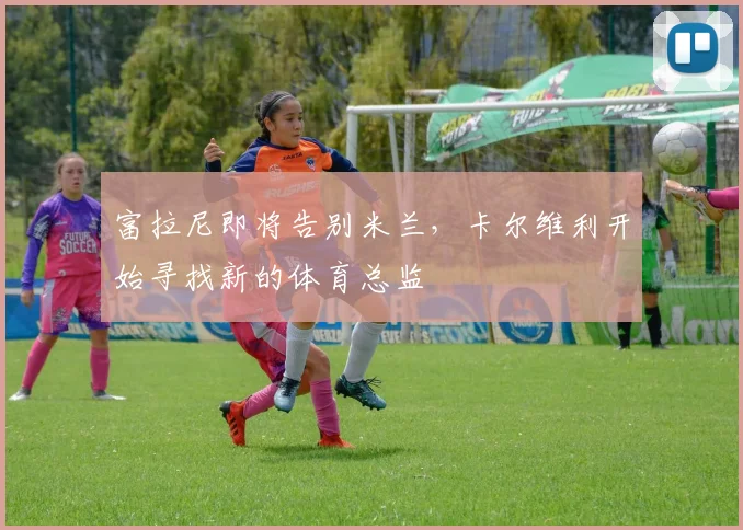 富拉尼即将告别米兰，卡尔维利开始寻找新的体育总监