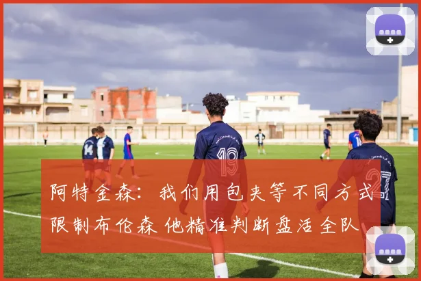 阿特金森：我们用包夹等不同方式限制布伦森 他精准判断盘活全队